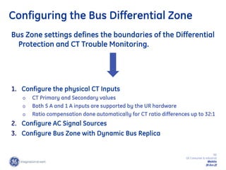 66
GE Consumer & Industrial
Multilin
29-Oct-22
Configuring the Bus Differential Zone
1. Configure the physical CT Inputs
o CT Primary and Secondary values
o Both 5 A and 1 A inputs are supported by the UR hardware
o Ratio compensation done automatically for CT ratio differences up to 32:1
2. Configure AC Signal Sources
3. Configure Bus Zone with Dynamic Bus Replica
Bus Zone settings defines the boundaries of the Differential
Protection and CT Trouble Monitoring.
 