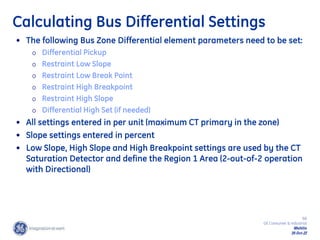 68
GE Consumer & Industrial
Multilin
29-Oct-22
Calculating Bus Differential Settings
• The following Bus Zone Differential element parameters need to be set:
o Differential Pickup
o Restraint Low Slope
o Restraint Low Break Point
o Restraint High Breakpoint
o Restraint High Slope
o Differential High Set (if needed)
• All settings entered in per unit (maximum CT primary in the zone)
• Slope settings entered in percent
• Low Slope, High Slope and High Breakpoint settings are used by the CT
Saturation Detector and define the Region 1 Area (2-out-of-2 operation
with Directional)
 