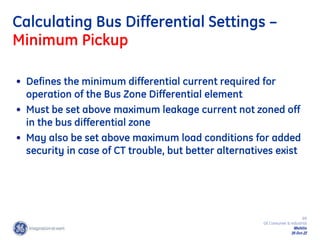 69
GE Consumer & Industrial
Multilin
29-Oct-22
Calculating Bus Differential Settings –
Minimum Pickup
• Defines the minimum differential current required for
operation of the Bus Zone Differential element
• Must be set above maximum leakage current not zoned off
in the bus differential zone
• May also be set above maximum load conditions for added
security in case of CT trouble, but better alternatives exist
 