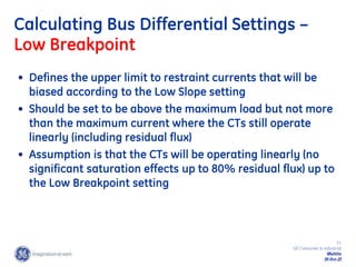 71
GE Consumer & Industrial
Multilin
29-Oct-22
Calculating Bus Differential Settings –
Low Breakpoint
• Defines the upper limit to restraint currents that will be
biased according to the Low Slope setting
• Should be set to be above the maximum load but not more
than the maximum current where the CTs still operate
linearly (including residual flux)
• Assumption is that the CTs will be operating linearly (no
significant saturation effects up to 80% residual flux) up to
the Low Breakpoint setting
 