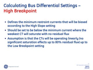 72
GE Consumer & Industrial
Multilin
29-Oct-22
Calculating Bus Differential Settings –
High Breakpoint
• Defines the minimum restraint currents that will be biased
according to the High Slope setting
• Should be set to be below the minimum current where the
weakest CT will saturate with no residual flux
• Assumption is that the CTs will be operating linearly (no
significant saturation effects up to 80% residual flux) up to
the Low Breakpoint setting
 