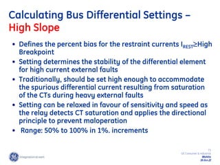 73
GE Consumer & Industrial
Multilin
29-Oct-22
Calculating Bus Differential Settings –
High Slope
• Defines the percent bias for the restraint currents IRESTHigh
Breakpoint
• Setting determines the stability of the differential element
for high current external faults
• Traditionally, should be set high enough to accommodate
the spurious differential current resulting from saturation
of the CTs during heavy external faults
• Setting can be relaxed in favour of sensitivity and speed as
the relay detects CT saturation and applies the directional
principle to prevent maloperation
• Range: 50% to 100% in 1%. increments
 