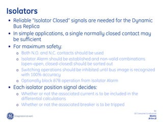 80
GE Consumer & Industrial
Multilin
29-Oct-22
Isolators
• Reliable “Isolator Closed” signals are needed for the Dynamic
Bus Replica
• In simple applications, a single normally closed contact may
be sufficient
• For maximum safety:
o Both N.O. and N.C. contacts should be used
o Isolator Alarm should be established and non-valid combinations
(open-open, closed-closed) should be sorted out
o Switching operations should be inhibited until bus image is recognized
with 100% accuracy
o Optionally block 87B operation from Isolator Alarm
• Each isolator position signal decides:
o Whether or not the associated current is to be included in the
differential calculations
o Whether or not the associated breaker is to be tripped
 