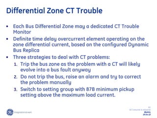 83
GE Consumer & Industrial
Multilin
29-Oct-22
Differential Zone CT Trouble
• Each Bus Differential Zone may a dedicated CT Trouble
Monitor
• Definite time delay overcurrent element operating on the
zone differential current, based on the configured Dynamic
Bus Replica
• Three strategies to deal with CT problems:
1. Trip the bus zone as the problem with a CT will likely
evolve into a bus fault anyway
2. Do not trip the bus, raise an alarm and try to correct
the problem manually
3. Switch to setting group with 87B minimum pickup
setting above the maximum load current.
 