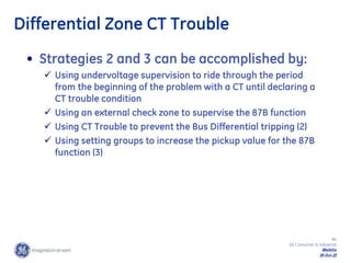 84
GE Consumer & Industrial
Multilin
29-Oct-22
• Strategies 2 and 3 can be accomplished by:
 Using undervoltage supervision to ride through the period
from the beginning of the problem with a CT until declaring a
CT trouble condition
 Using an external check zone to supervise the 87B function
 Using CT Trouble to prevent the Bus Differential tripping (2)
 Using setting groups to increase the pickup value for the 87B
function (3)
Differential Zone CT Trouble
 