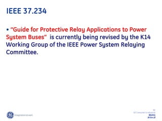 90
GE Consumer & Industrial
Multilin
29-Oct-22
IEEE 37.234
• “Guide for Protective Relay Applications to Power
System Buses” is currently being revised by the K14
Working Group of the IEEE Power System Relaying
Committee.
 