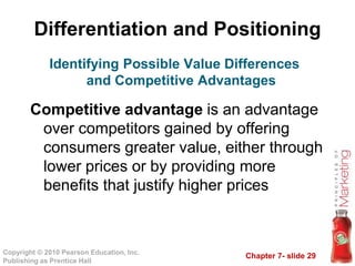 Chapter 7- slide 29
Copyright © 2010 Pearson Education, Inc.
Publishing as Prentice Hall
Differentiation and Positioning
Competitive advantage is an advantage
over competitors gained by offering
consumers greater value, either through
lower prices or by providing more
benefits that justify higher prices
Identifying Possible Value Differences
and Competitive Advantages
 