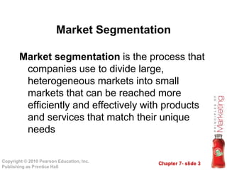 Chapter 7- slide 3
Copyright © 2010 Pearson Education, Inc.
Publishing as Prentice Hall
Market segmentation is the process that
companies use to divide large,
heterogeneous markets into small
markets that can be reached more
efficiently and effectively with products
and services that match their unique
needs
Market Segmentation
 