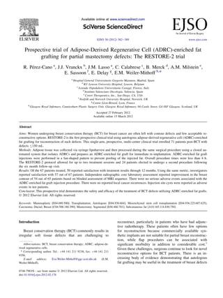 Available online at www.sciencedirect.com

EJSO 38 (2012) 382e389

www.ejso.com

Prospective trial of Adipose-Derived Regenerative Cell (ADRC)-enriched fat
grafting for partial mastectomy defects: The RESTORE-2 trial
R. Prez-Cano a, J.J. Vranckx b, J.M. Lasso a, C. Calabrese c, B. Merck d, A.M. Milstein e,
e
E. Sassoon f, E. Delay g, E.M. Weiler-Mithoff h,*
a

Hospital General Universitario Gregorio Maranon, Madrid, Spain
b
KU Leuven University Hospital, Leuven, Belgium
c
Azienda Ospedaliero Universitaria Careggi, Firenze, Italy
d
Instituto Valenciano Oncologia, Valencia, Spain
e
Cytori Therapeutics, Inc., San Diego, CA, USA
f
Norfolk and Norwich University Hospital, Norwich, UK
g
Centre Lon-Brard, Lyon, France
e
e
h
Glasgow Royal Inﬁrmary, Canniesburn Plastic Surgery Unit, Glasgow Royal Inﬁrmary, 84 Castle Street, G4 0SF Glasgow, Scotland, UK
Accepted 27 February 2012
Available online 15 March 2012

Abstract
Aims: Women undergoing breast conservation therapy (BCT) for breast cancer are often left with contour defects and few acceptable reconstructive options. RESTORE-2 is the ﬁrst prospective clinical trial using autologous adipose-derived regenerative cell (ADRC)-enriched
fat grafting for reconstruction of such defects. This single-arm, prospective, multi-center clinical trial enrolled 71 patients post-BCT with
defects 150 mL.
Methods: Adipose tissue was collected via syringe lipoharvest and then processed during the same surgical procedure using a closed automated system that isolates ADRCs and prepares an ADRC-enriched fat graft for immediate re-implantation. ADRC-enriched fat graft
injections were performed in a fan-shaped pattern to prevent pooling of the injected fat. Overall procedure times were less than 4 h.
The RESTORE-2 protocol allowed for up to two treatment sessions and 24 patients elected to undergo a second procedure following
the six month follow-up visit.
Results: Of the 67 patients treated, 50 reported satisfaction with treatment results through 12 months. Using the same metric, investigators
reported satisfaction with 57 out of 67 patients. Independent radiographic core laboratory assessment reported improvement in the breast
contour of 54 out of 65 patients based on blinded assessment of MRI sequence. There were no serious adverse events associated with the
ADRC-enriched fat graft injection procedure. There were no reported local cancer recurrences. Injection site cysts were reported as adverse
events in ten patients.
Conclusion: This prospective trial demonstrates the safety and efﬁcacy of the treatment of BCT defects utilizing ADRC-enriched fat grafts.
Ó 2012 Elsevier Ltd. All rights reserved.
Keywords: Mammaplasty [E04.680.500]; Transplantation; Autologous [E04.936.664]; Mesenchymal stem cell transplantation [E04.936.225.687.625];
Carcinoma; Ductal; Breast [C04.588.180.390]; Mastectomy; Segmental [E04.466.701]; Subcutaneous fat [A10.165.114.830.750]

Introduction
Breast conservation therapy (BCT) commonly results in
irregular soft tissue defects that are challenging to
Abbreviations: BCT, breast conservation therapy; ADRC, adipose-derived regenerative cells.
* Corresponding author. Tel.: þ44 141 211 9238; fax: þ44 141 211
9356.
E-mail
address:
Eva.Weiler-Mithoff@ggc.scot.nhs.uk
(E.M.
Weiler-Mithoff).
0748-7983/$ - see front matter Ó 2012 Elsevier Ltd. All rights reserved.
doi:10.1016/j.ejso.2012.02.178

reconstruct, particularly in patients who have had adjunctive radiotherapy. These patients often have few options
for reconstruction because commercially available synthetic implants are not suitable for partial breast reconstruction, while ﬂap procedures can be associated with
signiﬁcant morbidity in addition to considerable cost.1
Given these challenges, surgeons continue to look for novel
reconstructive options for BCT patients. There is an increasing body of evidence demonstrating that autologous
fat grafting may be useful in the treatment of breast defects

 