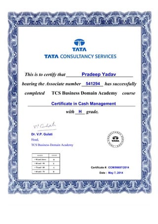 This is to certify that ____________________________Pradeep Yadav
541294bearing the Associate number _________ has successfully
completed TCS Business Domain Academy course
Certificate in Cash Management_____________________________________________
with ____ grade.H
Certificate #: CCM/99697/2014
Date : May 7, 2014
Dr. V.P. Gulati
Head,
TCS Business Domain Academy
 