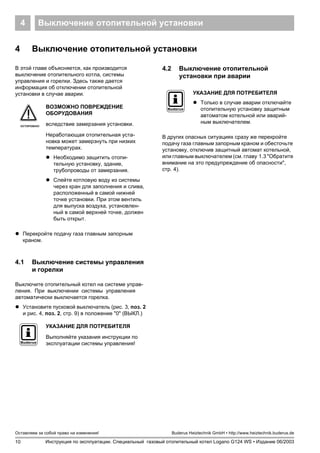 10
Оставляем за собой право на изменения!
Инструкция по эксплуатации. Специальный газовый отопительный котел Logano G124 WS • Издание 06/2003
Buderus Heiztechnik GmbH • http://www.heiztechnik.buderus.de
Выключение отопительной установки4
4 Выключение отопительной установки
В этой главе объясняется, как производится
выключение отопительного котла, системы
управления и горелки. Здесь также дается
информация об отключении отопительной
установки в случае аварии.
! Перекройте подачу газа главным запорным
краном.
4.1 Выключение системы управления
и горелки
Выключите отопительный котел на системе управ-
ления. При выключении системы управления
автоматически выключается горелка.
! Установите пусковой выключатель (рис. 3, поз. 2
и рис. 4, поз. 2, стр. 9) в положение "0" (ВЫКЛ.)
4.2 Выключение отопительной
установки при аварии
В других опасных ситуациях сразу же перекройте
подачу газа главным запорным краном и обесточьте
установку, отключив защитный автомат котельной,
или главным выключателем (см. главу 1.3 "Обратите
внимание на это предупреждение об опасности",
стр. 4).
ОСТОРОЖНО!
ВОЗМОЖНО ПОВРЕЖДЕНИЕ
ОБОРУДОВАНИЯ
вследствие замерзания установки.
Неработающая отопительная уста-
новка может замерзнуть при низких
температурах.
! Необходимо защитить отопи-
тельную установку, здание,
трубопроводы от замерзания.
! Слейте котловую воду из системы
через кран для заполнения и слива,
расположенный в самой нижней
точке установки. При этом вентиль
для выпуска воздуха, установлен-
ный в самой верхней точке, должен
быть открыт.
УКАЗАНИЕ ДЛЯ ПОТРЕБИТЕЛЯ
Выполняйте указания инструкции по
эксплуатации системы управления!
УКАЗАНИЕ ДЛЯ ПОТРЕБИТЕЛЯ
! Только в случае аварии отключайте
отопительную установку защитным
автоматом котельной или аварий-
ным выключателем.
 