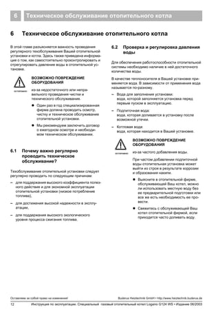 Техническое обслуживание отопительного котла6
12
Оставляем за собой право на изменения!
Инструкция по эксплуатации. Специальный газовый отопительный котел Logano G124 WS • Издание 06/2003
Buderus Heiztechnik GmbH • http://www.heiztechnik.buderus.de
6 Техническое обслуживание отопительного котла
В этой главе разъясняется важность проведения
регулярного техобслуживания Вашей отопительной
установки и котла. Здесь также приведена информа-
ция о том, как самостоятельно проконтролировать и
отрегулировать давление воды в отопительной ус-
тановке.
6.1 Почему важно регулярно
проводить техническое
обслуживание?
Техобслуживание отопительной установки следует
регулярно проводить по следующим причинам:
– для поддержания высокого коэффициента полез-
ного действия и для экономной эксплуатации
отопительной установки (низкое потребление
топлива),
– для достижения высокой надежности в эксплу-
атации,
– для поддержания высокого экологического
уровня процесса сжигания топлива.
6.2 Проверка и регулировка давления
воды
Для обеспечения работоспособности отопительной
системы необходимо наличие в ней достаточного
количества воды.
В качестве теплоносителя в Вашей установке при-
меняется вода. В зависимости от применения вода
называется по-разному.
– Вода для заполнения установки:
вода, которой заполняется установка перед
первым пуском в эксплуатацию.
– Подпиточная вода:
вода, которая доливается в установку после
возможной утечки.
– Котловая вода:
вода, которая находится в Вашей установке.
ОСТОРОЖНО!
ВОЗМОЖНО ПОВРЕЖДЕНИЕ
ОБОРУДОВАНИЯ
из-за недостаточного или непра-
вильного проведения чистки и
технического обслуживания.
! Один раз в год специализированная
фирма должна проводить осмотр,
чистку и техническое обслуживание
отопительной установки.
! Мы рекомендуем заключить договор
о ежегодном осмотре и необходи-
мом техническом обслуживании.
ОСТОРОЖНО!
ВОЗМОЖНО ПОВРЕЖДЕНИЕ
ОБОРУДОВАНИЯ
из-за частого добавления воды.
При частом добавлении подпиточной
воды отопительная установка может
выйти из строя в результате коррозии
и образования накипи.
! Выясните в отопительной фирме,
обслуживающей Ваш котел, можно
ли использовать местную воду без
ее предварительной подготовки или
все же есть необходимость ее про-
вести.
! Свяжитесь с обслуживающей Ваш
котел отопительной фирмой, если
приходится часто доливать воду.
 