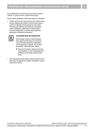 Техническое обслуживание отопительного котла 6
13
Оставляем за собой право на изменения!
Инструкция по эксплуатации. Специальный газовый отопительный котел Logano G124 WS • Издание 06/2003
Buderus Heiztechnik GmbH • http://www.heiztechnik.buderus.de
Если давление в отопительной системе слишком
низкое, то нужно долить подпиточную воду.
Когда нужно проверять давление воды в установке?
– Новая залитая при заполнении или подпиточная
вода в первые дни работы значительно умень-
шается в объеме из-за выхода из нее газов.
Поэтому для заново заполненной установки
нужно проверять давление котловой воды
сначала ежедневно, а затем через увеличи-
вающиеся промежутки времени.
– При незначительном уменьшении объема котло-
вой воды ее давление следует проверять только
один раз в месяц.
УКАЗАНИЕ ДЛЯ ПОТРЕБИТЕЛЯ
При выходе газов из заполняющей
или подпиточной воды в отопитель-
ной установке возможно образова-
ние воздушных подушек. В системе
возникают «булькающие» звуки.
! Выпустите воздух через отопитель-
ные приборы и, при необходимости,
добавьте в систему подпиточную
воду.
 
