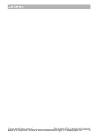 15
Оставляем за собой право на изменения!
Инструкция по эксплуатации. Специальный газовый отопительный котел Logano G124 WS • Издание 06/2003
Buderus Heiztechnik GmbH • http://www.heiztechnik.buderus.de
Для записей
 