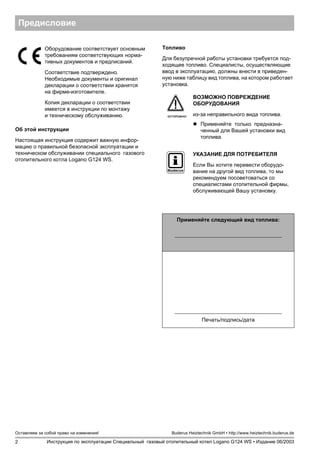 2
Оставляем за собой право на изменения!
Инструкция по эксплуатации Специальный газовый отопительный котел Logano G124 WS • Издание 06/2003
Buderus Heiztechnik GmbH • http://www.heiztechnik.buderus.de
Предисловие
Об этой инструкции
Настоящая инструкция содержит важную инфор-
мацию о правильной безопасной эксплуатации и
техническом обслуживании специального газового
отопительного котла Logano G124 WS.
Топливо
Для безупречной работы установки требуется под-
ходящее топливо. Специалисты, осуществляющие
ввод в эксплуатацию, должны внести в приведен-
ную ниже таблицу вид топлива, на котором работает
установка.
Оборудование соответствует основным
требованиям соответствующих норма-
тивных документов и предписаний.
Соответствие подтверждено.
Необходимые документы и оригинал
декларации о соответствии хранятся
на фирме-изготовителе.
Копия декларации о соответствии
имеется в инструкции по монтажу
и техническому обслуживанию. ОСТОРОЖНО!
ВОЗМОЖНО ПОВРЕЖДЕНИЕ
ОБОРУДОВАНИЯ
из-за неправильного вида топлива.
! Применяйте только предназна-
ченный для Вашей установки вид
топлива.
УКАЗАНИЕ ДЛЯ ПОТРЕБИТЕЛЯ
Если Вы хотите перевести оборудо-
вание на другой вид топлива, то мы
рекомендуем посоветоваться со
специалистами отопительной фирмы,
обслуживающей Вашу установку.
Применяйте следующий вид топлива:
Печать/подпись/дата
 