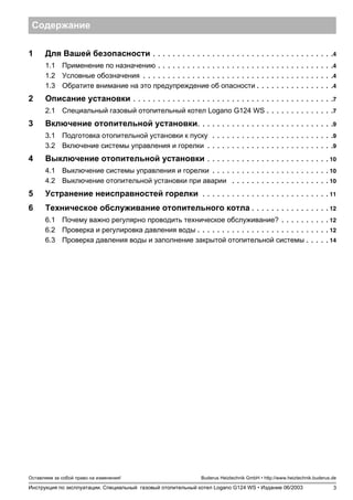 3
Оставляем за собой право на изменения!
Инструкция по эксплуатации. Специальный газовый отопительный котел Logano G124 WS • Издание 06/2003
Buderus Heiztechnik GmbH • http://www.heiztechnik.buderus.de
Содержание
1 Для Вашей безопасности . . . . . . . . . . . . . . . . . . . . . . . . . . . . . . . . . . . . .4
1.1 Применение по назначению . . . . . . . . . . . . . . . . . . . . . . . . . . . . . . . . . . . .4
1.2 Условные обозначения . . . . . . . . . . . . . . . . . . . . . . . . . . . . . . . . . . . . . . .4
1.3 Обратите внимание на это предупреждение об опасности . . . . . . . . . . . . . . . .4
2 Описание установки . . . . . . . . . . . . . . . . . . . . . . . . . . . . . . . . . . . . . . . . .7
2.1 Специальный газовый отопительный котел Logano G124 WS . . . . . . . . . . . . . .7
3 Включение отопительной установки. . . . . . . . . . . . . . . . . . . . . . . . . . . .9
3.1 Подготовка отопительной установки к пуску . . . . . . . . . . . . . . . . . . . . . . . . .9
3.2 Включение системы управления и горелки . . . . . . . . . . . . . . . . . . . . . . . . . .9
4 Выключение отопительной установки . . . . . . . . . . . . . . . . . . . . . . . . . 10
4.1 Выключение системы управления и горелки . . . . . . . . . . . . . . . . . . . . . . . . 10
4.2 Выключение отопительной установки при аварии . . . . . . . . . . . . . . . . . . . . 10
5 Устранение неисправностей горелки . . . . . . . . . . . . . . . . . . . . . . . . . . 11
6 Техническое обслуживание отопительного котла . . . . . . . . . . . . . . . . 12
6.1 Почему важно регулярно проводить техническое обслуживание? . . . . . . . . . . 12
6.2 Проверка и регулировка давления воды . . . . . . . . . . . . . . . . . . . . . . . . . . . 12
6.3 Проверка давления воды и заполнение закрытой отопительной системы . . . . . 14
 