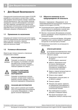 Для Вашей безопасности1
4
Оставляем за собой право на изменения!
Инструкция по эксплуатации. Специальный газовый отопительный котел Logano G124 WS • Издание 06/2003
Buderus Heiztechnik GmbH • http://www.heiztechnik.buderus.de
1 Для Вашей безопасности
Специальный отопительный котел Logano G124 WS
разработан и изготовлен в соответствии с новей-
шим уровнем технологических знаний и правилами
техники безопасности. При этом особое значение
придавалось простоте обслуживания и эксплуата-
ции. Для надежной, экономичной и экологичной
эксплуатации отопительной установки мы рекомен-
дуем Вам изучить инструкцию по эксплуатации и
соблюдать указания по безопасности.
1.1 Применение по назначению
Специальный газовый отопительный котел Logano
G124 WS предназначен для приготовления горячей
воды в системе отопления и горячего
водоснабжения, например, в коттеджах на
одну или несколько семей.
1.2 Условные обозначения
Имеются две степени опасности, отмеченные
специальными словами:
1.3 Обратите внимание на это
предупреждение об опасности
Возможно повреждение оборудования из-за
неквалифицированной эксплуатации специального
газового котла Logano G124 WS.
! Отопительный котел Logano G124 WS должен
использоваться по назначению и всегда нахо-
диться в безупречном рабочем состоянии.
! Монтаж и техническое обслуживание установки
должны производить только специалисты по ото-
пительной технике.
! Специалисты отопительной фирмы, обслужива-
ющей Ваш котел, должны провести подробный
инструктаж по эксплуатации установки.
! Внимательно прочитайте эту инструкцию по
эксплуатации.
ПРЕДУПРЕЖДЕНИЕ!
ОПАСНО ДЛЯ ЖИЗНИ
Указывает на опасность, которая мо-
жет исходить от установки и которая
при работе без соответствующей
предосторожности может привести к
тяжелым травмам или смерти.
ОСТОРОЖНО!
ОПАСНОСТЬ ПОЛУЧЕНИЯ
ТРАВМЫ / ПОВРЕЖДЕНИЯ
ОБОРУДОВАНИЯ
Указывает на возможную опасную
ситуацию, которая может привести к
средним и легким травмам, или стать
причиной повреждения оборудования.
УКАЗАНИЕ ДЛЯ ПОТРЕБИТЕЛЯ
Здесь даются указания для потреби-
теля по оптимальному использованию
и настройке оборудования, а также
другая полезная информация.
ПРЕДУПРЕЖДЕНИЕ!
ОПАСНО ДЛЯ ЖИЗНИ
из-за взрыва воспламенившихся газов.
При наличии запаха газа существует
опасность взрыва.
! Не допускать открытого огня!
Не курить!
Не использовать зажигалки!
! Избегать образования искр!
Не трогать электрические
выключатели и штекеры, не
пользоваться телефонами и
электрическими звонками!
! Закрыть главный запорный кран на
трубопроводе подачи газа!
! Открыть окна и двери!
! Предупредить жильцов дома, но
не звонить в двери!
! Покинуть здание!
! Находясь вне здания, позвонить
на предприятие газоснабжения и
в специализированную фирму по
отопительной технике!
! При необходимости вызвать
милицию и пожарную охрану!
! При звуках выходящего газа
немедленно покинуть опасную зону!
 
