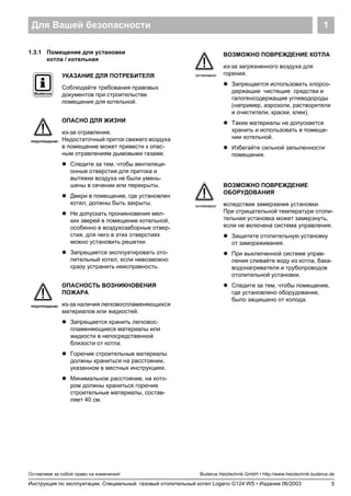 Для Вашей безопасности 1
5
Оставляем за собой право на изменения!
Инструкция по эксплуатации. Специальный газовый отопительный котел Logano G124 WS • Издание 06/2003
Buderus Heiztechnik GmbH • http://www.heiztechnik.buderus.de
1.3.1 Помещение для установки
котла / котельная
УКАЗАНИЕ ДЛЯ ПОТРЕБИТЕЛЯ
Соблюдайте требования правовых
документов при строительстве
помещения для котельной.
ПРЕДУПРЕЖДЕНИЕ!
ОПАСНО ДЛЯ ЖИЗНИ
из-за отравления.
Недостаточный приток свежего воздуха
в помещение может привести к опас-
ным отравлениям дымовыми газами.
! Следите за тем, чтобы вентиляци-
онные отверстия для притока и
вытяжки воздуха не были умень-
шены в сечении или перекрыты.
! Двери в помещение, где установлен
котел, должны быть закрыты.
! Не допускать проникновения мел-
ких зверей в помещение котельной,
особенно в воздухозаборные отвер-
стия, для чего в этих отверстиях
можно установить решетки.
! Запрещается эксплуатировать ото-
пительный котел, если невозможно
сразу устранить неисправность.
ПРЕДУПРЕЖДЕНИЕ!
ОПАСНОСТЬ ВОЗНИКНОВЕНИЯ
ПОЖАРА
из-за наличия легковоспламеняющихся
материалов или жидкостей.
! Запрещается хранить легковос-
пламеняющиеся материалы или
жидкости в непосредственной
близости от котла.
! Горючие строительные материалы
должны храниться на расстоянии,
указанном в местных инструкциях.
! Минимальное расстояние, на кото-
ром должны храниться горючие
строительные материалы, состав-
ляет 40 см.
ОСТОРОЖНО!
ВОЗМОЖНО ПОВРЕЖДЕНИЕ КОТЛА
из-за загрязненного воздуха для
горения.
! Запрещается использовать хлорсо-
держащие чистящие средства и
галогенсодержащие углеводороды
(например, аэрозоли, растворители
и очистители, краски, клеи).
! Такие материалы не допускается
хранить и использовать в помеще-
нии котельной.
! Избегайте сильной запыленности
помещения.
ОСТОРОЖНО!
ВОЗМОЖНО ПОВРЕЖДЕНИЕ
ОБОРУДОВАНИЯ
вследствие замерзания установки.
При отрицательной температуре отопи-
тельная установка может замерзнуть,
если не включена система управления.
! Защитите отопительную установку
от замораживания.
! При выключенной системе управ-
ления сливайте воду из котла, бака-
водонагревателя и трубопроводов
отопительной установки.
! Следите за тем, чтобы помещение,
где установлено оборудование,
было защищено от холода.
 