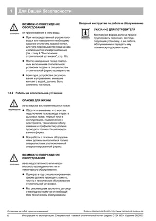 Для Вашей безопасности1
6
Оставляем за собой право на изменения!
Инструкция по эксплуатации. Специальный газовый отопительный котел Logano G124 WS • Издание 06/2003
Buderus Heiztechnik GmbH • http://www.heiztechnik.buderus.de
1.3.2 Работы на отопительной установке
Вводный инструктаж по работе и обслуживанию
ОСТОРОЖНО!
ВОЗМОЖНО ПОВРЕЖДЕНИЕ
ОБОРУДОВАНИЯ
от проникновения в него воды.
! При непосредственной угрозе поло-
водья или наводнения необходимо
заранее отключить газовой котел,
для чего перекрывается подача газа
и отключается электроснабжение
(см. главу 4 "Выключение
отопительной установки", стр. 10).
! После наводнения перед повтор-
ным включением отопительной
установки поручите специалистам
отопительной фирмы проверить ее.
! Арматура, устройства регулиро-
вания и управления, имевшие
контакт с водой, должны быть
заменены на новые.
ПРЕДУПРЕЖДЕНИЕ!
ОПАСНО ДЛЯ ЖИЗНИ
из-за взрыва воспламенившихся газов.
! Обратите внимание, что монтаж
подключение газопровода и тракта
дымовых газов, первый пуск в
эксплуатацию, подключение к
электросети, техническое обслу-
живание и профилактику должна
проводить только специализиро-
ванная фирма.
! Все работы с газовым оборудова-
нием должны выполняться только
специалистами уполномоченной
специализированной фирмы.
ОСТОРОЖНО!
ВОЗМОЖНО ПОВРЕЖДЕНИЕ
ОБОРУДОВАНИЯ
из-за недостаточного или непра-
вильного проведения чистки и
технического обслуживания.
! Один раз в год специализированная
фирма должна проводить осмотр,
чистку и техническое обслуживание
отопительной установки.
! Мы рекомендуем заключить договор
о ежегодном осмотре и необходи-
мом техническом обслуживании.
УКАЗАНИЕ ДЛЯ ПОТРЕБИТЕЛЯ
Монтажная фирма должна проинс-
труктировать персонал, эксплуа-
тирующий установку, о ее работе,
обслуживании и передать ему
техническую документацию.
 