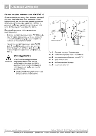 8
Оставляем за собой право на изменения!
Инструкция по эксплуатации. Специальный газовый отопительный котел Logano G124 WS • Издание 06/2003
Buderus Heiztechnik GmbH • http://www.heiztechnik.buderus.de
Описание установки2
Система контроля дымовых газов (AW 50/AW 10)
Отопительный котел может быть оснащен системой
контроля дымовых газов. Она прерывает подачу
газа к горелке при поступлении дыма в помещение
котельной, например, при недостаточной тяге в
дымовой трубе при определенных погодных усло-
виях. В этом случае горелка выключается.
Повторный пуск котла (после устранения
неисправности):
– Система контроля дымовых газов AW 50 (рис. 2,
поз. 1) через несколько минут вновь автомати-
чески запускает горелку при наличии запроса
на тепло от теплопотребителей.
– На системе контроля дымовых газов AW 10
(рис. 2, поз. 2) примерно через две минуты
снимите защитный колпачок (рис. 2, поз. 5)
и нажмите разблокировочный штифт (рис. 2,
поз. 4). Рис. 2 Системы контроля дымовых газов
поз. 1: система контроля дымовых газов AW 50
поз. 2: система контроля дымовых газов AW 10
поз. 3: прерыватель тяги
поз. 4: разблокировочный штифт
поз. 5: защитный колпачок
1
3 3
2
4
5
ПРЕДУПРЕЖДЕНИЕ!
ОПАСНО ДЛЯ ЖИЗНИ
из-за отравления выходящими
дымовыми газами. При частом
срабатывании системы контроля
дымовых газов возможно нарушена
работа дымовой трубы или тракта
дымовых газов.
! Сообщите об этом уполномоченной
специализированной фирме.
 