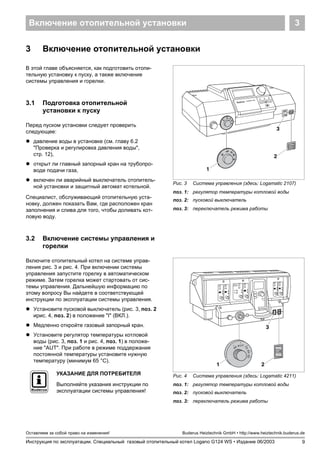 Включение отопительной установки 3
9
Оставляем за собой право на изменения!
Инструкция по эксплуатации. Специальный газовый отопительный котел Logano G124 WS • Издание 06/2003
Buderus Heiztechnik GmbH • http://www.heiztechnik.buderus.de
3 Включение отопительной установки
В этой главе объясняется, как подготовить отопи-
тельную установку к пуску, а также включение
системы управления и горелки.
3.1 Подготовка отопительной
установки к пуску
Перед пуском установки следует проверить
следующее:
! давление воды в установке (см. главу 6.2
"Проверка и регулировка давления воды",
стр. 12),
! открыт ли главный запорный кран на трубопро-
воде подачи газа,
! включен ли аварийный выключатель отопитель-
ной установки и защитный автомат котельной.
Специалист, обслуживающий отопительную уста-
новку, должен показать Вам, где расположен кран
заполнения и слива для того, чтобы доливать кот-
ловую воду.
3.2 Включение системы управления и
горелки
Включите отопительный котел на системе управ-
ления рис. 3 и рис. 4. При включении системы
управления запустите горелку в автоматическом
режиме. Затем горелка может стартовать от сис-
темы управления. Дальнейшую информацию по
этому вопросу Вы найдете в соответствующей
инструкции по эксплуатации системы управления.
! Установите пусковой выключатель (рис. 3, поз. 2
ирис. 4, поз. 2) в положение "I" (ВКЛ.).
! Медленно откройте газовый запорный кран.
! Установите регулятор температуры котловой
воды (рис. 3, поз. 1 и рис. 4, поз. 1) в положе-
ние "AUT". При работе в режиме поддержания
постоянной температуры установите нужную
температуру (минимум 65 °C).
Рис. 3 Система управления (здесь: Logamatic 2107)
поз. 1: регулятор температуры котловой воды
поз. 2: пусковой выключатель
поз. 3: переключатель режима работы
I 0
2
1
3
Рис. 4 Система управления (здесь: Logamatic 4211)
поз. 1: регулятор температуры котловой воды
поз. 2: пусковой выключатель
поз. 3: переключатель режима работы
21
3
УКАЗАНИЕ ДЛЯ ПОТРЕБИТЕЛЯ
Выполняйте указания инструкции по
эксплуатации системы управления!
 