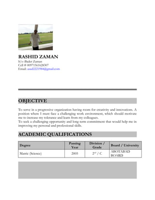 RASHID ZAMAN
S/o :Bader Zaman
Cell # 00971561628307
Email: asad2221984@gmail.com
OBJECTIVE
To serve in a progressive organization having room for creativity and innovations. A
position where I must face a challenging work environment, which should motivate
me to increase my tolerance and learn from my colleagues.
To seek a challenging opportunity and long term commitment that would help me in
improving my personal and professional skills.
ACADEMIC QUALIFICATIONS
Degree
Passing
Year
Division /
Grade
Board / University
Matric (Science) 2005 2nd
/ C
ABOTABAD
BOARD
 