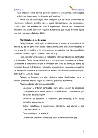 Didáctica II                                                           Planificações
   Para efectuar estas tarefas pode-se recorrer a programas, planificações
   anteriores, livros, guias curriculares, entre outros. (1)
       Neste tipo de planificação seria desejável que os vários professores se
reunissem, incluindo também pais e outros representantes da comunidade,
contudo isto nas escolas de hoje é impensável. Muitos dos professores
encaram esta tarefa como um requisito burocrático que pouco afectará aquilo
que fará nas aulas. (Zabalza, 2000)


       Planificações a médio prazo
       Designa-se por planificação a médio prazo os planos de uma unidade de
ensino, ou de um período de aulas. “Basicamente, uma unidade corresponde a
um grupo de conteúdos e de competências associadas que são percebidas
como um conjunto lógico.” (Arends, 1999: 59,60)
       Para planificar uma unidade é necessário interligar objectivos, conteúdos
e actividades. Desta forma vai-se traçar o percurso para uma série de aulas e,
vai reflectir a compreensão que o professor tem tanto ao conteúdo como ao
processo de ensino. É também necessário equacionar os materiais necessários
de forma mais concreta, a motivação dos alunos, os instrumentos de avaliação,
entre outros. (Arends, 1999)
       Existem professores que disponibilizam estas planificações para os
alunos, para eles terem a noção do caminho que estão a percorrer.
       Algumas etapas a ter em consideração:
           Identificar e ordenar conteúdos, bem como, definir os objectivos
           correspondentes a esses mesmos conteúdos e as competências que
           os alunos devem adquirir.
           Identificar os conceitos já existentes, pré-conceitos, e os novos
           conceitos a desenvolver;
           Definir estratégias a implementar, atendendo aos alunos e aos
           objectivos definidos;
           Criar estratégias de avaliação;

           Distribuir os diferentes conteúdos pelas aulas disponíveis. (1)




                                                                                 10
 