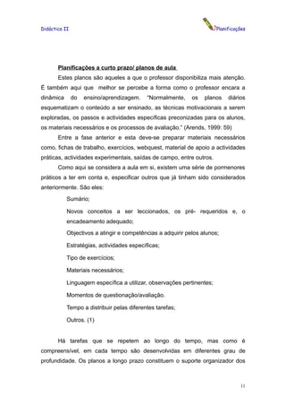 Didáctica II                                                           Planificações




       Planificações a curto prazo/ planos de aula
       Estes planos são aqueles a que o professor disponibiliza mais atenção.
É também aqui que melhor se percebe a forma como o professor encara a
dinâmica       do   ensino/aprendizagem.   “Normalmente,    os   planos     diários
esquematizam o conteúdo a ser ensinado, as técnicas motivacionais a serem
exploradas, os passos e actividades específicas preconizadas para os alunos,
os materiais necessários e os processos de avaliação.” (Arends, 1999: 59)
       Entre a fase anterior e esta deve-se preparar materiais necessários
como, fichas de trabalho, exercícios, webquest, material de apoio a actividades
práticas, actividades experimentais, saídas de campo, entre outros.
       Como aqui se considera a aula em si, existem uma série de pormenores
práticos a ter em conta e, especificar outros que já tinham sido considerados
anteriormente. São eles:
           Sumário;

           Novos conceitos a ser leccionados, os pré- requeridos e, o
           encadeamento adequado;
           Objectivos a atingir e competências a adquirir pelos alunos;

           Estratégias, actividades específicas;

           Tipo de exercícios;

           Materiais necessários;

           Linguagem específica a utilizar, observações pertinentes;

           Momentos de questionação/avaliação.

           Tempo a distribuir pelas diferentes tarefas;

           Outros. (1)


       Há tarefas que se repetem ao longo do tempo, mas como é
compreensível, em cada tempo são desenvolvidas em diferentes grau de
profundidade. Os planos a longo prazo constituem o suporte organizador dos



                                                                                 11
 