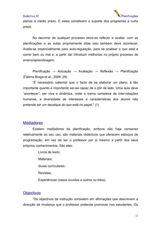 Didáctica II                                                      Planificações
planos a médio prazo. E estes constituem o suporte dos programas a curto
prazo.


         No decorrer de qualquer processo deve-se reflectir e avaliar, com as
planificações e as aulas propriamente ditas isso também deve acontecer.
Avalia-se essencialmente para auto-regulação, para se analisar o que está a
correr bem ou mal e, a partir daí introduzir melhorias no próprio processo de
ensino/aprendizagem.


         Planificação → Actuação → Avaliação → Reflexão → Planificação
(Fátima Braga et al., 2004: 29)
         “É necessário salientar que o facto de se elaborar um plano, é tão
importante quanto é importante ser-se capaz de o pôr de lado. Uma aula deve
“acontecer”, ser viva e dinâmica, onde a trama complexa de inter-relações
humanas, a diversidade de interesses e características dos alunos não
pretende ser um decalque do que está no papel.” (1)




Mediadores
         Existem mediadores da planificação, embora não haja consenso
relativamente ao seu uso, são materiais didácticos que oferecem esboços de
programação, em vez de ser o professor por si mesmo a partir dos seus
próprios conhecimentos. São eles:
            Livros de texto;

            Materiais;

            Guias curriculares;

            Revistas;

            Experiências (casos ouvidos a outros ou lidos).



Objectivos
         “Os objectivos da instrução consistem em afirmações que descrevem a
direcção da mudança que o professor pretende promover nos estudantes. Os


                                                                            12
 