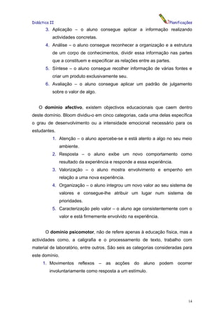 Didáctica II                                                           Planificações
       3. Aplicação – o aluno consegue aplicar a informação realizando
           actividades concretas.
       4. Análise – o aluno consegue reconhecer a organização e a estrutura
           de um corpo de conhecimentos, dividir essa informação nas partes
           que a constituem e especificar as relações entre as partes.
       5. Síntese – o aluno consegue recolher informação de várias fontes e
           criar um produto exclusivamente seu.
       6. Avaliação – o aluno consegue aplicar um padrão de julgamento
           sobre o valor de algo.


   O domínio afectivo, existem objectivos educacionais que caem dentro
deste domínio. Bloom dividiu-o em cinco categorias, cada uma delas específica
o grau de desenvolvimento ou a intensidade emocional necessário para os
estudantes.
           1. Atenção – o aluno apercebe-se e está atento a algo no seu meio
                ambiente.
           2. Resposta – o aluno exibe um novo comportamento como
                resultado da experiência e responde a essa experiência.
           3. Valorização – o aluno mostra envolvimento e empenho em
                relação a uma nova experiência.
           4. Organização – o aluno integrou um novo valor ao seu sistema de
                valores e consegue-lhe atribuir um lugar num sistema de
                prioridades.
           5. Caracterização pelo valor – o aluno age consistentemente com o
                valor e está firmemente envolvido na experiência.


       O domínio psicomotor, não de refere apenas à educação física, mas a
actividades como, a caligrafia e o processamento de texto, trabalho com
material de laboratório, entre outros. São seis as categorias consideradas para
este domínio.
     1. Movimentos       reflexos   –   as   acções   do   aluno    podem   ocorrer
         involuntariamente como resposta a um estímulo.




                                                                                 14
 