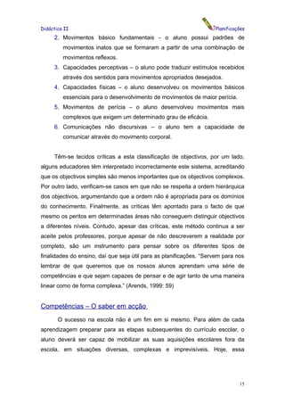 Didáctica II                                                        Planificações
     2. Movimentos básico fundamentais - o aluno possui padrões de
         movimentos inatos que se formaram a partir de uma combinação de
         movimentos reflexos.
     3. Capacidades perceptivas – o aluno pode traduzir estímulos recebidos
         através dos sentidos para movimentos apropriados desejados.
     4. Capacidades físicas – o aluno desenvolveu os movimentos básicos
         essenciais para o desenvolvimento de movimentos de maior perícia.
     5. Movimentos de perícia – o aluno desenvolveu movimentos mais
         complexos que exigem um determinado grau de eficácia.
     6. Comunicações não discursivas – o aluno tem a capacidade de
         comunicar através do movimento corporal.


     Têm-se tecidos críticas a esta classificação de objectivos, por um lado,
alguns educadores têm interpretado incorrectamente este sistema, acreditando
que os objectivos simples são menos importantes que os objectivos complexos.
Por outro lado, verificam-se casos em que não se respeita a ordem hierárquica
dos objectivos, argumentando que a ordem não é apropriada para os domínios
do conhecimento. Finalmente, as críticas têm apontado para o facto de que
mesmo os peritos em determinadas áreas não conseguem distinguir objectivos
a diferentes níveis. Contudo, apesar das críticas, este método continua a ser
aceite pelos professores, porque apesar de não descreverem a realidade por
completo, são um instrumento para pensar sobre os diferentes tipos de
finalidades do ensino, daí que seja útil para as planificações. “Servem para nos
lembrar de que queremos que os nossos alunos aprendam uma série de
competências e que sejam capazes de pensar e de agir tanto de uma maneira
linear como de forma complexa.” (Arends, 1999: 59)


Competências – O saber em acção
       O sucesso na escola não é um fim em si mesmo. Para além de cada
aprendizagem preparar para as etapas subsequentes do currículo escolar, o
aluno deverá ser capaz de mobilizar as suas aquisições escolares fora da
escola, em situações diversas, complexas e imprevisíveis. Hoje, essa




                                                                              15
 