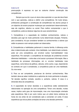 Didáctica II                                                       Planificações
preocupação é expressa no que se costuma chamar construção das
competências.

       Sempre que se diz o que um aluno deve aprender e o que ele deve fazer
com o que aprendeu, está-se a definir uma competência. Há muito tempo,
professores perseguem a constituição de competências nos alunos porque é
um objectivo do ensino propiciar mudanças que caracterizem desenvolvimento,
seja ele cognitivo, afectivo ou social. Para melhor compreender o que é
competência, pode-se destacar algumas de suas características:

1. Competência é a capacidade de mobilizar conhecimentos, valores e
decisões para agir de modo pertinente numa determinada situação. Portanto,
para constatá-la, há que considerar também os conhecimentos e valores que
estão na pessoa e nem sempre podem ser observados.

2. Competências e habilidades pertencem à mesma família. A diferença entre
elas é determinada pelo contexto. Uma habilidade, num determinado contexto,
pode ser uma competência, por envolver outras “sub-habilidades” mais
específicas. Por exemplo: a competência de resolução de problemas envolve
diferentes habilidades — entre elas a de buscar e processar informação. Mas a
habilidade de processar informações, em si, envolve habilidades mais
específicas, como leitura de gráficos, cálculos, entre outros. Logo, dependendo
do contexto em que é considerada, a competência pode ser uma habilidade.
Ou vice-versa.

3. Para se ser competente, precisa-se de dominar conhecimentos. Mas
também deve-se saber mobilizá-los e aplicá-los de modo pertinente à situação.
Tal decisão significa vontade, escolha e, portanto, valores. E essa é a
dimensão ética da competência.

4. A capacidade de tomar decisões e a experiência estão estreitamente
relacionadas na operação de uma competência. Tomar uma decisão, muitas
vezes, implica certo grau de improvisação, mas uma improvisação orientada
pela experiência. Não é por outro motivo que um piloto treina centenas de
horas de voo antes de ser considerado apto a comandar um avião. É essa
experiência que dá ao piloto condições de tomar uma decisão pertinente.



                                                                             16
 