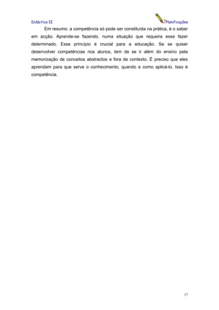 Didáctica II                                                      Planificações
       Em resumo: a competência só pode ser constituída na prática, é o saber
em acção. Aprende-se fazendo, numa situação que requeira esse fazer
determinado. Esse princípio é crucial para a educação. Se se quiser
desenvolver competências nos alunos, tem de se ir além do ensino pela
memorização de conceitos abstractos e fora de contexto. É preciso que eles
aprendam para que serve o conhecimento, quando e como aplicá-lo. Isso é
competência.




                                                                            17
 