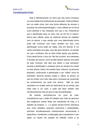 Didáctica II                                                      Planificações

Considerações finais

                  Este é definitivamente um tema que não reúne consenso
               na comunidade dos profissionais da educação. Cada professor
               tem um estilo único, tem uma forma diferente de encarar o
               processo de ensino/aprendizagem, e isso reflecte-se na forma
               como planifica e nas intenções com que o faz. Pretende-se
               que a planificação seja um meio, não um fim em si mesmo.
               Serve para reflectir sobre as melhores formas de trabalhar
               com os alunos, o que resulta com uma determinada turma
               pode não funcionar com outra, também por isso, uma
               planificação nunca pode ser rígida, mas sim flexível. É um
               vector orientador da acção, mas não deve directivo, no sentido
               em que o professor não se deve limitar àquilo que planeou.
               Corre desta forma o risco de “não dar ouvidos” aos interesses
               e dúvidas dos alunos, como se eles fossem apenas uma parte
               da aula. Contudo, são eles que fazem a aula acontecer,
               durante a planificação o professor deve ter sempre em mente
               os seus alunos. Assim, faz sentido fazer “desvios” ao percurso
               planeado, continuando a planificação a ser “válida” como fio
               orientador. Deve-se sempre avaliar e, alterar os planos, se
               isso se revelar uma mais valia para o processo de construção
               de conhecimento por parte dos alunos.          Não se pode
               considerar um modelo certo em detrimento de um errado, pois
               cada caso é um caso, e pode até fazer sentido usar
               simultaneamente mais do que um tipo de planificação.
                  No   entanto,   permitindo-nos    um    juízo   de    valor,
               consideramos que o estilo de trabalho que mais se aproxima
               das exigências sociais feitas aos estudantes de hoje, é o
               trabalho de projecto. “(…) a escola deverá formar indivíduos
               que, como cidadãos, associem autonomia e solidariedade,
               dominem simultaneamente conhecimentos estruturantes e
               específicos, mantenham a disposição para actualizarem o seu
               saber, se situem em posição de reflexão crítica e se


                                                                            18
 