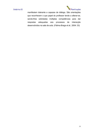 Didáctica II                                                       Planificações
               manifestem tolerante e capazes de diálogo. São orientações
               que reconhecem o que papel do professor tende a alterar-se,
               sendo-lhes solicitadas múltiplas competências para dar
               respostas   adequadas      aos   processos     de   interacção
               desenvolvidos na sala de aula. (Fátima Braga et al., 2004: 33)




                                                                             19
 