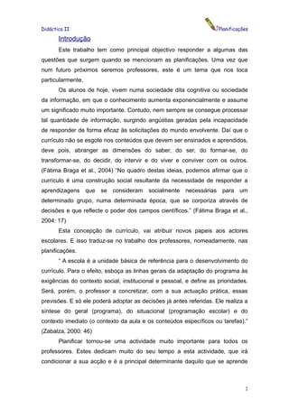 Didáctica II                                                        Planificações

       Introdução
       Este trabalho tem como principal objectivo responder a algumas das
questões que surgem quando se mencionam as planificações. Uma vez que
num futuro próximos seremos professores, este é um tema que nos toca
particularmente.
       Os alunos de hoje, vivem numa sociedade dita cognitiva ou sociedade
da informação, em que o conhecimento aumenta exponencialmente e assume
um significado muito importante. Contudo, nem sempre se consegue processar
tal quantidade de informação, surgindo angústias geradas pela incapacidade
de responder de forma eficaz às solicitações do mundo envolvente. Daí que o
currículo não se esgote nos conteúdos que devem ser ensinados e aprendidos,
deve pois, abranger as dimensões do saber, do ser, do formar-se, do
transformar-se, do decidir, do intervir e do viver e conviver com os outros.
(Fátima Braga et al., 2004) “No quadro destas ideias, podemos afirmar que o
currículo é uma construção social resultante da necessidade de responder a
aprendizagens que se consideram socialmente necessárias para um
determinado grupo, numa determinada época, que se corporiza através de
decisões e que reflecte o poder dos campos científicos.” (Fátima Braga et al.,
2004: 17)
       Esta concepção de currículo, vai atribuir novos papeis aos actores
escolares. E isso traduz-se no trabalho dos professores, nomeadamente, nas
planificações.
       “ A escola é a unidade básica de referência para o desenvolvimento do
currículo. Para o efeito, esboça as linhas gerais da adaptação do programa às
exigências do contexto social, institucional e pessoal, e define as prioridades.
Será, porém, o professor a concretizar, com a sua actuação prática, essas
previsões. E só ele poderá adoptar as decisões já antes referidas. Ele realiza a
síntese do geral (programa), do situacional (programação escolar) e do
contexto imediato (o contexto da aula e os conteúdos específicos ou tarefas).”
(Zabalza, 2000: 46)
       Planificar tornou-se uma actividade muito importante para todos os
professores. Estes dedicam muito do seu tempo a esta actividade, que irá
condicionar a sua acção e é a principal determinante daquilo que se aprende



                                                                               2
 