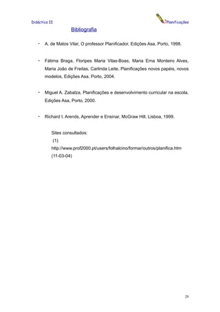 Didáctica II                                                          Planificações

                     Bibliografia

   •   A. de Matos Vilar, O professor Planificador, Edições Asa, Porto, 1998.


   •   Fátima Braga, Floripes Maria Vilas-Boas, Maria Ema Monteiro Alves,
       Maria João de Freitas, Carlinda Leite, Planificações novos papéis, novos
       modelos, Edições Asa, Porto, 2004.


   •   Miguel A. Zabalza, Planificações e desenvolvimento curricular na escola,
       Edições Asa, Porto, 2000.


   •   Richard I. Arends, Aprender e Ensinar, McGraw Hill, Lisboa, 1999.


           Sites consultados:
           (1)
           http://www.prof2000.pt/users/folhalcino/formar/outros/planifica.htm
           (11-03-04)




                                                                                 20
 