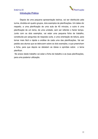 Didáctica II                                                       Planificações

       Introdução Prática

       Depois de uma pequena apresentação teórica, vai ser distribuído pela
turma, dividida em quatro grupos, dois exemplos de planificações. Um deles diz
respeito, a uma planificação de uma aula de 45 minutos, o outro é uma
planificação de um tema, de uma unidade, sem ser referido o factor tempo.
Junto com os dois exemplos, vai estar uma pequena ficha de trabalho,
constituída por perguntas de resposta curta, e uma orientação de leitura, para
tornar mais fácil e rápida a análise de cada uma das planificações. Vai ser
pedido aos alunos que se debrucem sobre os dois exemplos, e que preencham
a ficha, para que depois se debatam as ideias e opiniões sobre         o tema
planificar.
No anexo deste trabalho vai estar a ficha de trabalho e as duas planificações,
para uma posterior utilização.




                                                                             22
 