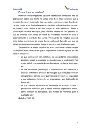 Didáctica II                                                       Planificações

       Porque é que se planifica?
       Planificar é muito importante, se assim não fosse os professores não se
debruçariam sobre esta tarefa há tantos anos. É de facto essencial que o
professor tenha um fio condutor das suas aulas, é como um mapa de estrada,
para se chegar a um destino traça-se um caminho, embora durante o percurso
se possam fazer desvios e no final chegar ao sítio pretendido. Assim a
planificação não deve ser rígida, pelo contrário, deverá ser uma previsão do
que se pretende fazer, tendo em conta as actividades, material de apoio e
essencialmente o contributo dos alunos. Privilegiando as relações pessoais
entre todos os membros do grupo (turma, professor), fazendo com que os
alunos se sintam como uma peça fundamental e imprescindível para o todo.
       “Quando Clark e Yinger perguntaram a um conjunto de professores por
razão planificavam, entenderam que as respostas se poderiam agrupar em três
tipos de categorias:
       1. os que planificavam para satisfazer as suas próprias necessidades
           pessoais: reduzir a ansiedade e a incerteza que o seu trabalho lhes
           criava, definir uma orientação que lhes desse confiança, segurança,
           etc.;
       2. os que chamavam planificação à determinação dos objectivos a
           alcançar no termo do processo de instrução: que conteúdos deveriam
           ser aprendidos para se saber que materiais deveriam ser preparados
           e que actividades teriam de ser organizadas, que distribuição do
           tempo, etc.;
       3. os que chamam planificação às estratégias de actuação durante o
           processo de instrução: qual a melhor forma de organizar os alunos,
           como começar as actividades, que marcos de referência para a
           avaliação, etc.”
       (Zabalza, 2000: 49)




                                                                              4
 
