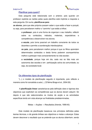 Didáctica II                                                           Planificações

       Planificar para quem?
       Esta pergunta está relacionada com a anterior, pois quando um
professor explicita as razões pelas quais planifica está implícita a resposta a
esta pergunta. Em suma, planifica-se para:
os alunos, para que eles próprios possam saber o que estão a fazer e porquê,
ou seja, para perceberem melhor o “caminho” que estão a trilhar;
           o professor, pois é uma forma de organizar o seu trabalho, reflectir
           sobre   os    conteúdos,    métodos,    materiais,   expectativas      e
           competências a desenvolver nos alunos;
           a escola, pois torna possível um trabalho consciente de todos os
           docentes e permite a coordenação interdisciplinar;
           os pais, para perceberem melhor porque é que os filhos aprendem
           determinados conteúdos e desta forma poderem acompanhá-los
           melhor e participar mais conscientemente na vida escolar;
           a sociedade, porque hoje em dia, cada vez se fala mais em
           autonomia das escolas e em participação activa da comunidade, ou
           seja, da sociedade local.




       Os diferentes tipos de planificação
       “(...) o modelo de planificação seguido é importante, pois reflecte a
maneira como foi concebida a aula (...)”(Fátima Braga et al., 2004:26)


        A planificação linear caracteriza-se pela definição clara e rigorosa dos
objectivos que explicitam as competências que os alunos devem adquirir. Só
depois é que são seleccionados os modos de acção e as actividades
específicas tendo em vista alcançar as finalidades predeterminadas.


                   Metas → Acções → Resultados (Arends, 1999:45)


       Este modelo de planificação baseia-se nos princípios definidos pelas
teorias técnicas, e dá grande ênfase aos objectivos e metas a alcançar. Estes
devem descrever o resultado que se pretende que os alunos obtenham, sendo


                                                                                  5
 
