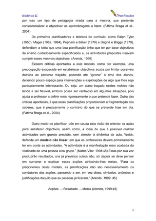 Didáctica II                                                           Planificações
por isso um tipo de pedagogia virada para a mestria, que pretende
consciencializar e objectivar as aprendizagens a fazer. (Fátima Braga et al.,
2004)
        Os primeiros planificadores e teóricos do currículo, como Ralph Tyler
(1950), Mager (1962, 1984), Popham e Baker (1970) e Gagné e Briggs (1979),
defendiam a ideia que uma boa planificação tinha que ter por base objectivos
de ensino cuidadosamente especificados e, as actividades propostas visavam
cumprir esses mesmos objectivos. (Arends, 1999)
        Existem críticas apontadas a este modelo, como por exemplo, uma
preocupação exagerada em estabelecer objectivos acaba por limitar possíveis
desvios ao percurso traçado, podendo até “ignorar” o rimo dos alunos,
deixando pouco espaço para intervenções e explorações de algo que lhes seja
particularmente interessante. Ou seja, um plano traçado nestes moldes não
tende a ser flexível, embora possa ser vantajoso em algumas situações, pois
ajuda o professor a definir mais rigorosamente o que pretende fazer. Outra das
críticas apontadas, é que estas planificações proporcionam a fragmentação dos
saberes, que é precisamente o contrário do que se pretende hoje em dia.
(Fátima Braga et al., 2004)


        Outro modo de planificar, põe em causa esta visão de orientar as aulas
para satisfazer objectivos, assim como, a ideia de que é possível realizar
actividades com grande precisão, sem atender à dinâmica da aula. Weick,
defende um modelo não linear, em que os professores devem primeiramente
ter em conta as actividades. “A actividade é a manifestação mais acabada da
vitalidade de uma pessoa e/ou grupo.” (Matos Vilar, 1998:48) Estas por sua vez
produzirão resultados, uns já previstos outros não, só depois se deve pensar
em sumariar e explicar essas acções atribuindo-lhes metas. “Para os
proponentes deste modelo, as planificações não são necessariamente os
condutores das acções, passando a ser, em vez disso, símbolos, anúncios e
justificações daquilo que as pessoas já fizeram.” (Arends, 1999: 45)


                   Acções → Resultado → Metas (Arends, 1999:45)




                                                                                  6
 