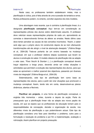 Didáctica II                                                              Planificações
       Neste caso, os professores também estabelecem metas, mas a
planificação é cíclica, pois é feita através de uma sucessão de tentativa e erros.
Muitos professores podem, no entanto, conciliar aspectos dos dois modelos.


       Uma abordagem mais recente, que é contrária à planificação linear, é a
designada planificação conceptual. Aqui tem-se em consideração as
representações prévias dos alunos sobre determinado assunto. O professor
deve valorizar essas representações próprias de cada um, aproveitando as
correctas e desenvolvendo formas de alterar as erradas. Neste último caso
deve tentar perceber as causas de tais conceitos incorrectos. “Assim, o saber
será algo que o próprio aluno irá construindo depois de se irem efectuando
transformações até ele atingir o nível de abstracção desejado.” (Fátima Braga
et al., 2004:28) Trata-se portanto de um ensino baseado na mudança
conceptual, em que o professor elabora etapas sucessivas que levam os
alunos à construção do saber. O modelo clássico de planificação não se adapta
a este caso. “Para Vecchi & Giordan (...) a planificação conceptual deverá
traçar objectivos a longo prazo, devendo ainda ser cridas situações e
actividades que permitam a evolução das representações dos alunos, para que
estas se aproximem o melhor possível dos objectivos, passando por diversos
níveis de integração” (Fátima Braga et al., 2004:29)
       Sistematizando,   este     tipo   de   planificação   tem   como    base     as
representações dos alunos, para a partir daí criar situações que promovam a
mudança conceptual. Assim, tendo isto em conta, desenvolvem-se planos
dinâmicos, abertos e flexíveis.


       Planificar em projecto, é uma forma de planificação conceptual, e
engloba três momentos - antes, durante e depois da acção. Parte do
pressuposto que a planificação linear não se adapta aos novos papéis da
escola, em que se espera que os profissionais da educação tomem para si
responsabilidades de concepção, decisão e organização de escola, nos
diferentes níveis de planificação a que podem/devem actuar. Este tipo de
planificação considera uma fase para identificar o problema, outra para a
formulação e resolução do problema e por fim a implementação, avaliação e
rotinização. Assim planificar em projecto pressupõe:


                                                                                     7
 