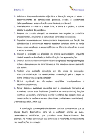 Didáctica II                                                                  Planificações


1. Valorizar a transversalidade dos objectivos, a formação integral do aluno, o
   desenvolvimento      de   competências       pessoais,      sociais   e académicas
   (relacionadas com a comunicação e resolução de problemas);
2. Inter-relacionar o saber e o saber fazer, a teoria e a prática, a cultura
   escolar e a cultura do quotidiano;
3. Adoptar um conceito alargado de conteúdo, que englobe os conteúdos
   procedimentais, atitudionais e os habituais conteúdos conceptuais;
4. Organizar os conteúdos em temas-problema integradores, em função das
   competências a desenvolver, fazendo ressaltar conexões entre os vários
   temas, entre os saberes e as competências de diferentes disciplinas e entre
   a escola e o meio;
5. Integrar a avaliação no processo de ensino aprendizagem, enquanto
   dinâmica contínua de reflexão e de identificação das representações;
6. Orientar a avaliação educativa com base no diagnóstico das representações
   prévias, dos processos de aprendizagem e dos estado de desenvolvimento
   dos alunos;
7. Praticar    uma    avaliação   concebida      em     três    eixos    de   orientação:
   autoconscencialização dos desempenhos, co-avaliação pelos colegas da
   turma e meta-avaliação pelo professor;
8. Atribuir    significado   às   informações        recolhidas,   investigando-as       e
   recontextualizando-as;
9. Tomar decisões avaliativas coerentes com a modalidade (formativa vs
   sumativa), com as suas finalidades (classificar vs conscencializar), funções
   (certificar vs regular), referenciais (norma vs critério), tipo (papel e lápis vs
   desempenho de tarefas) e escalas (descritivas, qualitativas e quantitativas).
(Fátima Braga et al., 2004: 32)


         A planificação por competências tem em conta as competências que os
alunos     devem desenvolver, para       tal,    o    professor    orienta    as aulas,
desenvolvendo      actividades,   que propiciem         esse    desenvolvimento.      Por
exemplo, no modelo conceptual esta dimensão é importante, nomeadamente
nas planificações em projecto.



                                                                                         8
 