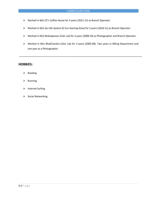CURRICULUM VITAE
 Worked in M/s CC’s Coffee House for 4 years (2011-15) as Branch Operator.
 Worked in M/s Sai Info System (E-Fun Gaming Zone) for 2 years (2010-11) as Branch Operator.
 Worked in M/s Muktajeevan Color Lab for 3 years (2008-10) as Photographer and Branch Operator.
 Worked in M/s BhalChandra Color Lab for 3 years (2005-08). Two years in Billing Department and
one year as a Photographer.
HOBBIES:
 Reading
 Running
 Internet Surfing
 Social Networking
4 | P a g e
 