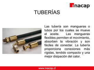 TUBERÍAS
Las tubería son mangueras o
tubos por los cuales se mueve
el aceite. Las mangueras
flexibles permiten el movimiento,
absorben la vibración y son
fáciles de conectar. La tubería
proporciona conexiones más
rígidas, tendido compacto y una
mejor disipación del calor.
 