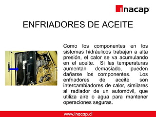 ENFRIADORES DE ACEITE
Como los componentes en los
sistemas hidráulicos trabajan a alta
presión, el calor se va acumulando
en el aceite. Si las temperaturas
aumentan demasiado, pueden
dañarse los componentes. Los
enfriadores de aceite son
intercambiadores de calor, similares
al radiador de un automóvil, que
utiliza aire o agua para mantener
operaciones seguras.
 