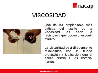 VISCOSIDAD
Una de las propiedades más
críticas del aceite es la
viscosidad, es decir, la
resistencia que opone al escurri-
miento.
La viscosidad está directamente
relacionada con la buena
protección y lubricación que el
aceite brinda a los compo-
nentes.
 