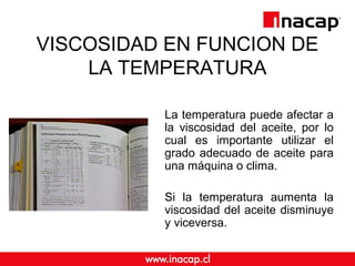 VISCOSIDAD EN FUNCION DE
LA TEMPERATURA
La temperatura puede afectar a
la viscosidad del aceite, por lo
cual es importante utilizar el
grado adecuado de aceite para
una máquina o clima.
Si la temperatura aumenta la
viscosidad del aceite disminuye
y viceversa.
 