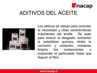 ADITIVOS DEL ACEITE
Los aditivos se utilizan para controlar
la viscosidad y otras características
importantes del aceite. Se usan
para reducir el desgaste, aumentar
la estabilidad química, inhibir la
corrosión y oxidación, mantener
limpios los componentes y
suspender el particulado hasta que
lleguen al filtro.
 