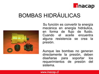 BOMBAS HIDRÁULICAS
Su función es convertir la energía
mecánica en energía hidráulica,
en forma de flujo de fluido.
Cuando el aceite encuentra
alguna resistencia se crea la
presión.
Aunque las bombas no generan
directamente la presión, deben
diseñarse para soportar los
requerimientos de presión del
sistema.
 